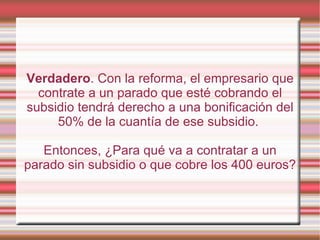 Verdadero. Con la reforma, el empresario que
  contrate a un parado que esté cobrando el
subsidio tendrá derecho a una bonificación del
     50% de la cuantía de ese subsidio.

   Entonces, ¿Para qué va a contratar a un
parado sin subsidio o que cobre los 400 euros?
 