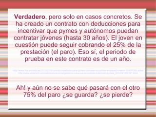 Verdadero, pero solo en casos concretos. Se
 ha creado un contrato con deducciones para
  incentivar que pymes y autónomos puedan
contratar jóvenes (hasta 30 años). El joven en
cuestión puede seguir cobrando el 25% de la
   prestación (el paro). Eso sí, el periodo de
     prueba en este contrato es de un año.
http://www.rtve.es/noticias/20120210/contrato-indefinido-para-pymes-contraten-su-primer-empleado-menor-30/497300.shtml
       http://www.antena3.com/noticias/economia/gobierno-crea-nuevo-contrato-indefinido-pymes_2012021000121.html




  Ah! y aún no se sabe qué pasará con el otro
    75% del paro ¿se guarda? ¿se pierde?
 