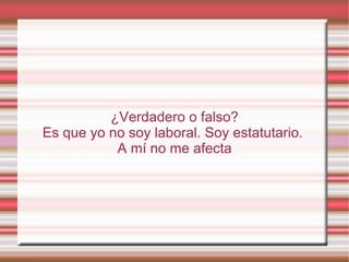 ¿Verdadero o falso?
Es que yo no soy laboral. Soy estatutario.
           A mí no me afecta
 