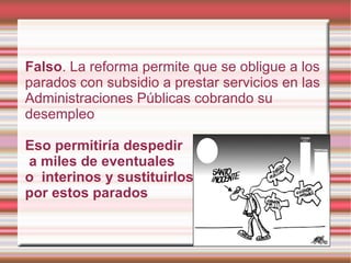 Falso. La reforma permite que se obligue a los
parados con subsidio a prestar servicios en las
Administraciones Públicas cobrando su
desempleo

Eso permitiría despedir
a miles de eventuales
o interinos y sustituirlos
por estos parados
 
