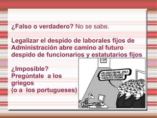 ¿Falso o verdadero? No se sabe.

Legalizar el despido de laborales fijos de
Administración abre camino al futuro
despido de funcionarios y estatutarios fijos

¿Imposible?
Pregúntale a los
griegos
(o a los portugueses)
 