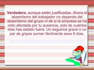 Verdadero, aunque estén justificadas. Ahora el
   absentismo del trabajador no depende del
absentismo del grupo ni de si la empresa se ha
visto afectada por tu ausencia, solo de cuántos
días has estado fuera. Un esguince grave o un
  par de gripes suman fácilmente esos 9 días.
   http://es.finance.yahoo.com/blogs/finyahoofinanzases/reforma-laboral-nueve-d-as-baja-llevarte-paro-153033083.html
http://www.elperiodico.com/es/noticias/economia/nueve-dias-ausencia-incluso-justificados-bastan-para-despedir-1423275
 