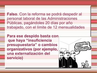 Falso. Con la reforma se podrá despedir al
personal laboral de las Administraciones
Públicas, pagándoles 20 días por año
trabajado, con el límite de 12 mensualidades

Para ese despido basta con
que haya “insuficiencia
presupuestaria” o cambios
organizativos (por ejemplo,
una externalización del
servicio)
 