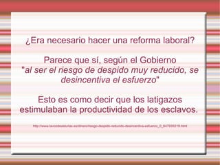 ¿Era necesario hacer una reforma laboral?

      Parece que sí, según el Gobierno
"al ser el riesgo de despido muy reducido, se
            desincentiva el esfuerzo"

     Esto es como decir que los latigazos
estimulaban la productividad de los esclavos.
   http://www.lavozdeasturias.es/dinero/riesgo-despido-reducido-desincentiva-esfuerzo_0_647935219.html
 
