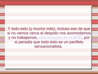 Y todo esto (y mucho más), incluso eso de que
si no vemos cerca el despido nos acomodamos
 y no trabajamos, está recogido en el BOE, por
     si pensáis que todo esto es un panfleto
                sensacionalista.
 