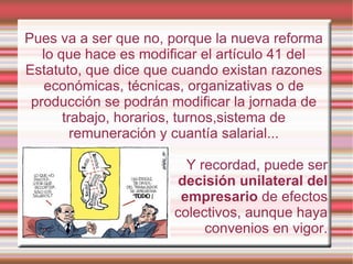 Pues va a ser que no, porque la nueva reforma
   lo que hace es modificar el artículo 41 del
Estatuto, que dice que cuando existan razones
   económicas, técnicas, organizativas o de
 producción se podrán modificar la jornada de
       trabajo, horarios, turnos,sistema de
         remuneración y cuantía salarial...

                         Y recordad, puede ser
                       decisión unilateral del
                        empresario de efectos
                       colectivos, aunque haya
                            convenios en vigor.
 