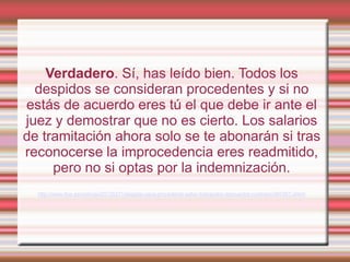 Verdadero. Sí, has leído bien. Todos los
  despidos se consideran procedentes y si no
estás de acuerdo eres tú el que debe ir ante el
juez y demostrar que no es cierto. Los salarios
de tramitación ahora solo se te abonarán si tras
reconocerse la improcedencia eres readmitido,
     pero no si optas por la indemnización.
  http://www.rtve.es/noticias/20120211/despido-sera-procedente-salvo-trabajador-demuestre-contrario/497457.shtml
 