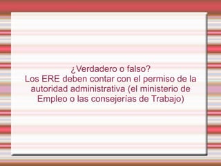 ¿Verdadero o falso?
Los ERE deben contar con el permiso de la
 autoridad administrativa (el ministerio de
   Empleo o las consejerías de Trabajo)
 