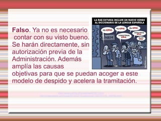 Falso. Ya no es necesario
contar con su visto bueno.
Se harán directamente, sin
autorización previa de la
Administración. Además
amplía las causas
objetivas para que se puedan acoger a este
modelo de despido y acelera la tramitación.
                           http://www.comfia.info/noticias/67991.html
         http://ccaa.elpais.com/ccaa/2012/02/13/catalunya/1329141175_129792.html
 