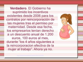 Verdadero. El Gobierno ha
     suprimido los incentivos
 existentes desde 2006 para los
contratos por reincorporación de
 las mujeres tras el permiso por
  maternidad. Desde esa fecha,
los empresarios tenían derecho
 a un descuento anual de 1.200
    euros, 100 euros al mes,
durante “los 4 años siguientes a
la reincorporacion efectiva de la
  mujer al trabajo”. Ahora ya no.
       http://madrid.tomalaplaza.net/2012/02/13/12890/
 