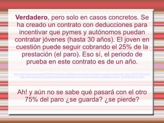 Verdadero, pero solo en casos concretos. Se
 ha creado un contrato con deducciones para
  incentivar que pymes y autónomos puedan
contratar jóvenes (hasta 30 años). El joven en
cuestión puede seguir cobrando el 25% de la
   prestación (el paro). Eso sí, el periodo de
     prueba en este contrato es de un año.
http://www.rtve.es/noticias/20120210/contrato-indefinido-para-pymes-contraten-su-primer-empleado-menor-30/497300.shtml
       http://www.antena3.com/noticias/economia/gobierno-crea-nuevo-contrato-indefinido-pymes_2012021000121.html




  Ah! y aún no se sabe qué pasará con el otro
    75% del paro ¿se guarda? ¿se pierde?
 