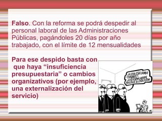 Falso. Con la reforma se podrá despedir al
personal laboral de las Administraciones
Públicas, pagándoles 20 días por año
trabajado, con el límite de 12 mensualidades

Para ese despido basta con
que haya “insuficiencia
presupuestaria” o cambios
organizativos (por ejemplo,
una externalización del
servicio)
 