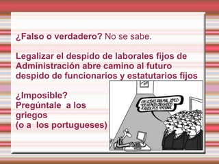¿Falso o verdadero? No se sabe.

Legalizar el despido de laborales fijos de
Administración abre camino al futuro
despido de funcionarios y estatutarios fijos

¿Imposible?
Pregúntale a los
griegos
(o a los portugueses)
 