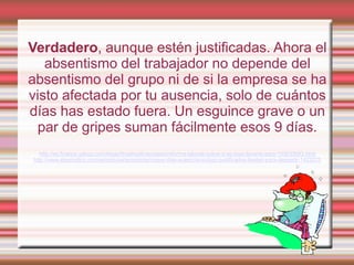 Verdadero, aunque estén justificadas. Ahora el
   absentismo del trabajador no depende del
absentismo del grupo ni de si la empresa se ha
visto afectada por tu ausencia, solo de cuántos
días has estado fuera. Un esguince grave o un
  par de gripes suman fácilmente esos 9 días.
   http://es.finance.yahoo.com/blogs/finyahoofinanzases/reforma-laboral-nueve-d-as-baja-llevarte-paro-153033083.html
http://www.elperiodico.com/es/noticias/economia/nueve-dias-ausencia-incluso-justificados-bastan-para-despedir-1423275
 