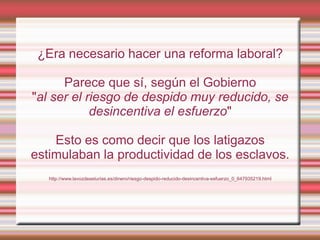 ¿Era necesario hacer una reforma laboral?

      Parece que sí, según el Gobierno
"al ser el riesgo de despido muy reducido, se
            desincentiva el esfuerzo"

    Esto es como decir que los latigazos
estimulaban la productividad de los esclavos.
   http://www.lavozdeasturias.es/dinero/riesgo-despido-reducido-desincentiva-esfuerzo_0_647935219.html
 