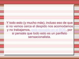 Y todo esto (y mucho más), incluso eso de que
si no vemos cerca el despido nos acomodamos
 y no trabajamos, está recogido en el BOE, por
     si pensáis que todo esto es un panfleto
                 sensacionalista.
 