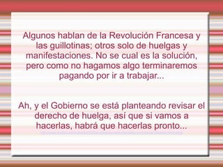 Algunos hablan de la Revolución Francesa y
    las guillotinas; otros solo de huelgas y
 manifestaciones. No se cual es la solución,
  pero como no hagamos algo terminaremos
          pagando por ir a trabajar...


Ah, y el Gobierno se está planteando revisar el
    derecho de huelga, así que si vamos a
    hacerlas, habrá que hacerlas pronto...
     http://www.publico.es/dinero/422720/el-gobierno-esta-dispuesto-a-revisar-el-derecho-de-huelga
 