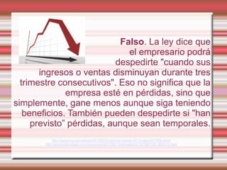 Falso. La ley dice que
                              el empresario podrá
                           despedirte "cuando sus
       ingresos o ventas disminuyan durante tres
  trimestre consecutivos". Eso no significa que la
              empresa esté en pérdidas, sino que
simplemente, gane menos aunque siga teniendo
   beneficios. También pueden despedirte si "han
     previsto” pérdidas, aunque sean temporales.
             http://www.rtve.es/noticias/20120210/reforma-laboral-2012-rajoy/497259.shtml
        http://economia.elpais.com/economia/2011/06/10/actualidad/1307691185_850215.html
 