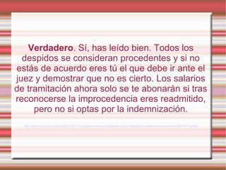 Verdadero. Sí, has leído bien. Todos los
  despidos se consideran procedentes y si no
estás de acuerdo eres tú el que debe ir ante el
juez y demostrar que no es cierto. Los salarios
de tramitación ahora solo se te abonarán si tras
reconocerse la improcedencia eres readmitido,
     pero no si optas por la indemnización.
  http://www.rtve.es/noticias/20120211/despido-sera-procedente-salvo-trabajador-demuestre-contrario/497457.shtml
 