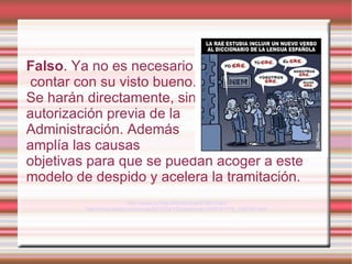 Falso. Ya no es necesario
contar con su visto bueno.
Se harán directamente, sin
autorización previa de la
Administración. Además
amplía las causas
objetivas para que se puedan acoger a este
modelo de despido y acelera la tramitación.
                           http://www.comfia.info/noticias/67991.html
         http://ccaa.elpais.com/ccaa/2012/02/13/catalunya/1329141175_129792.html
 