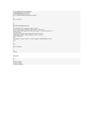$row = mysql_fetch_array($query);
$_SESSION['login']=$row['nick'];
$_SESSION['id']=$row['nivel'];
echo "<script>location='preg.php'</script>";
}
}
echo '</td></tr>';
}

?>
<?
if(!isset($_SESSION['login'])){
?>
<tr><td width="197" height="2" align="center">
<form name="form2" method="post" action="">Nick:<br>
<input name="nick" type="text" id="nick" value="<?=$_POST['nick'];?>">
<br>Clave:<br>
<input name="clave" type="password" id="clave"><br>
<input type="submit" name="Submit" value="-- Entrar --">
</form></td></tr>
<tr>
<td height="2" align="center"><a href="reg.php">REGISTRAR</a></td>
</tr>
<?
}
else
{
echo "Logeado";
}

?>
</table>


logoup.php

dijo:
<?
session_start();
session_unset();
session_destroy();
 