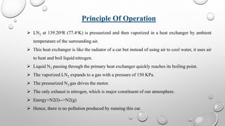  LN2 at 139.20oR (77.4oK) is pressurized and then vaporized in a heat exchanger by ambient
temperature of the surrounding air.
 This heat exchanger is like the radiator of a car but instead of using air to cool water, it uses air
to heat and boil liquid nitrogen.
 Liquid N2 passing through the primary heat exchanger quickly reaches its boiling point.
 The vaporized LN2 expands to a gas with a pressure of 150 KPa.
 The pressurized N2 gas drives the motor.
 The only exhaust is nitrogen, which is major constituent of our atmosphere.
 Energy+N2(l)-->N2(g)
 Hence, there is no pollution produced by running this car.
Principle Of Operation
 