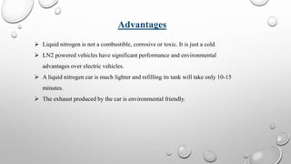  Liquid nitrogen is not a combustible, corrosive or toxic. It is just a cold.
 LN2 powered vehicles have significant performance and environmental
advantages over electric vehicles.
 A liquid nitrogen car is much lighter and refilling its tank will take only 10-15
minutes.
 The exhaust produced by the car is environmental friendly.
Advantages
 