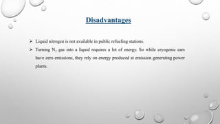  Liquid nitrogen is not available in public refueling stations.
 Turning N2 gas into a liquid requires a lot of energy. So while cryogenic cars
have zero emissions, they rely on energy produced at emission generating power
plants.
Disadvantages
 