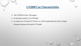  The LN2000 car has a 7hp engine.
 Its maximum speed is over 40 kmph.
 It could travel 79 miles(127.58 km) on a full 24 gallon(90 liter) tank of liquid
nitrogen running at the speed of 32 kmph.
LN2000 Car Characteristics
 