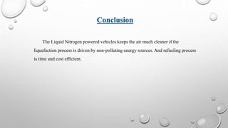 Conclusion
The Liquid Nitrogen powered vehicles keeps the air much cleaner if the
liquefaction process is driven by non-polluting energy sources. And refueling process
is time and cost efficient.
 