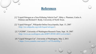 References
[1] “Liquid Nitrogen as a Non-Polluting Vehicle Fuel”, Mitty c. Plummer, Carlos A.
Ordonez and Richard F. Reidy, University of North Texas.
[2] “Liquid Nitrogen”, Wikipedia Online Encyclopedia, Sept. 13, 2007
<http://en.wikipedia.org/wiki/Liquid nitrogen>.
[3] “LN2000”, University of Washington Research Team, Sept. 18, 2007
<http://www.aa.washington.edu/AERP/CRYOCAR/CryoCar.htm>.
[4] “Liquid Nitrogen Car”, University of Washington, May 2, 2011
< https://www.youtube.com/watch?v=uV5YsAdA9Lg >
 