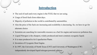 Introduction
 The soul of each and every engine is the FUEL that we are using.
 Usage of fossil fuels from olden days.
 Majority of pollution in the world is contributed by automobiles.
 Also the price of the fuels are increasing and availability is decreasing. So, we have to go for
alternate choice
 Scientists are searching for renewable resource as a fuel for engine and moreover pollution free.
 Liquid Nitrogen is the cheapest, widely produced and most common cryogenic liquid.
 It is mass produced in Air Liquefaction Plants.
 Invention of Cryogenic Heat Engine.
 In 1997, the University of North Texas (UNT) and University of Washington (UW)
independently developed liquid nitrogen powered vehicles
 