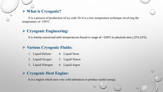 It is a process of production of icy cold. Or It is a low temperature technique involving the
temperature of -150˚C.
 Cryogenic Engineering:
It is mainly concerned with temperatures found in range of –150oC to absolute zero (-273.15oC).
 Various Cryogenic Fluids:
1. Liquid Helium 4. Liquid Neon
2. Liquid Oxygen 5. Liquid Xenon
3. Liquid Nitrogen 6. Liquid Argon
 Cryogenic Heat Engine:
It is a engine which uses very cold substances to produce useful energy.
 What is Cryogenic?
 
