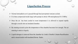  Normal atmospheric air is passed through dust precipitator and pre-cooled.
 It is then compressed inside large turbo pumps to about 100 atmospheres(10.13 MPa).
 Once the air has been cooled to room temperature it is allowed to expand rapidly
through a nozzle into an insulated chamber.
 By running several cycles the temperature of the chamber becomes low enough. The air
entering it starts to liquefy.
 Liquid nitrogen is removed from the chamber by Linde’s Double Column Rectification
and is stored inside well-insulated Dewar flasks .
Liquefaction Process
 