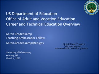 US Department of Education
Office of Adult and Vocation Education
Career and Technical Education Overview

Aaron Bredenkamp
Teaching Ambassador Fellow
Aaron.Bredenkamp@ed.gov             QuickTime™ and a
                                     decompressor
                             are needed to see this picture.
University of NE-Kearney
Kearney, NE
March 4, 2013
 