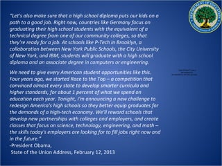 “Let's also make sure that a high school diploma puts our kids on a
path to a good job. Right now, countries like Germany focus on
graduating their high school students with the equivalent of a
technical degree from one of our community colleges, so that
they're ready for a job. At schools like P-Tech in Brooklyn, a
collaboration between New York Public Schools, the City University
of New York, and IBM, students will graduate with a high school
diploma and an associate degree in computers or engineering.
We need to give every American student opportunities like this.
                                                                                  QuickTime™ and a
                                                                                    decompressor
                                                                          are needed to see this picture.

Four years ago, we started Race to the Top – a competition that
convinced almost every state to develop smarter curricula and
higher standards, for about 1 percent of what we spend on
education each year. Tonight, I'm announcing a new challenge to
redesign America's high schools so they better equip graduates for
the demands of a high-tech economy. We'll reward schools that
develop new partnerships with colleges and employers, and create
classes that focus on science, technology, engineering, and math –
the skills today's employers are looking for to fill jobs right now and
in the future.”
-President Obama,
 State of the Union Address, February 12, 2013
 