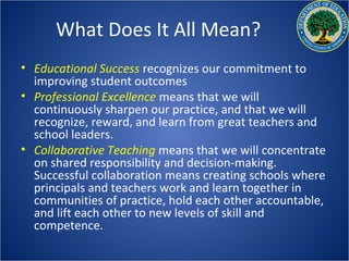 What Does It All Mean?
• Educational Success recognizes our commitment to
  improving student outcomes
• Professional Excellence means that we will
  continuously sharpen our practice, and that we will
  recognize, reward, and learn from great teachers and
  school leaders.
• Collaborative Teaching means that we will concentrate
  on shared responsibility and decision-making.
  Successful collaboration means creating schools where
  principals and teachers work and learn together in
  communities of practice, hold each other accountable,
  and lift each other to new levels of skill and
  competence.
 