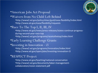 •American Jobs Act Proposal
•Waivers from No Child Left Behind
   •http://www2.ed.gov/policy/elsec/guid/esea-flexibility/index.html
   •http://www.ed.gov/esea/flexibility/requests
•Race To The Top I, II, III, IV
   •http://www.ed.gov/news/press-releases/states-continue-progress-
   during-second-year-race-top
   •http://www2.ed.gov/programs/racetothetop/index.html
•Early Learning Challenge Grants
•Investing in Innovation - i3
   •http://www2.ed.gov/programs/innovation/index.html
   •http://www.ed.gov/open/plan/investing-innovation-i3
•RESPECT Project
   •http://www.ed.gov/teaching/national-conversation
   •http://www2.ed.gov/documents/labor-management-
   collaboration/vision-statement.pdf
 