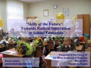 ‘Skills of the Future’:
Towards Radical Innovation
in School Education
Pavel Luksha
pavel.luksha@gmail.com
Presented to the Forum of
the Minor Academy of Sciences,
March 2010,
Bekasovo, Russia
 