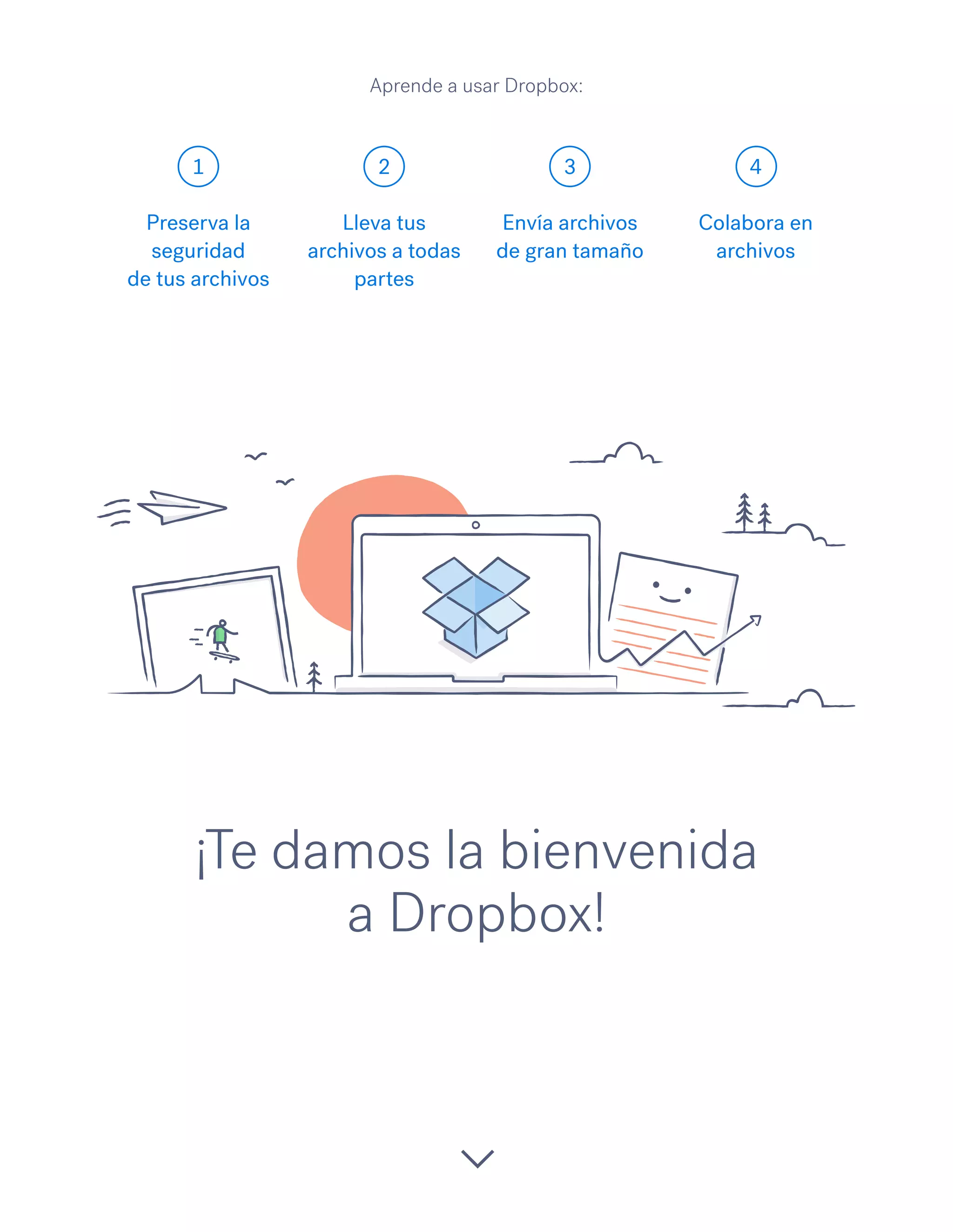 1 2 3 4
¡Te damos la bienvenida
a Dropbox!
Preserva la
seguridad
de tus archivos
Lleva tus
archivos a todas
partes
Envía archivos
de gran tamaño
Colabora en
archivos
Aprende a usar Dropbox:
 
