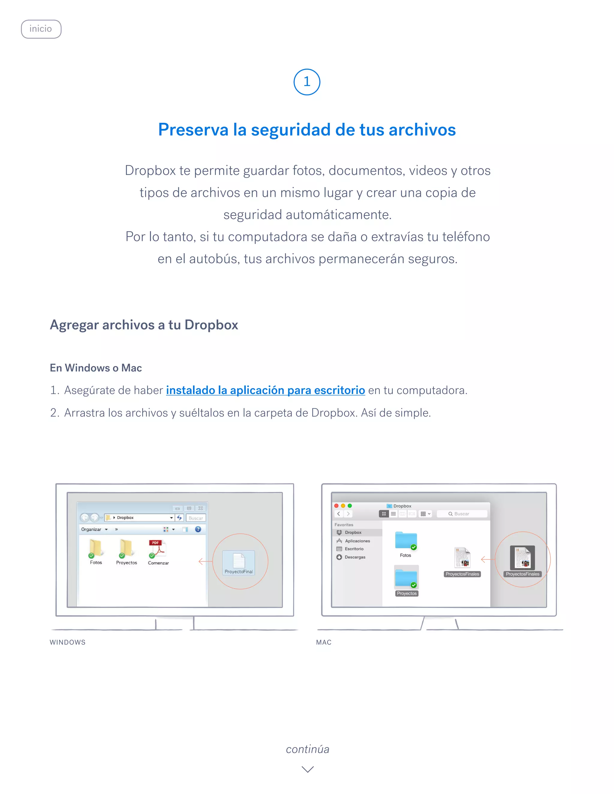 Preserva la seguridad de tus archivos
Dropbox te permite guardar fotos, documentos, videos y otros
tipos de archivos en un mismo lugar y crear una copia de
seguridad automáticamente.
Por lo tanto, si tu computadora se daña o extravías tu teléfono
en el autobús, tus archivos permanecerán seguros.
En Windows o Mac
1.	Asegúrate de haber instalado la aplicación para escritorio en tu computadora.
2.	Arrastra los archivos y suéltalos en la carpeta de Dropbox. Así de simple.
Agregar archivos a tu Dropbox
WINDOWS
1
continúa
inicio
MAC
 