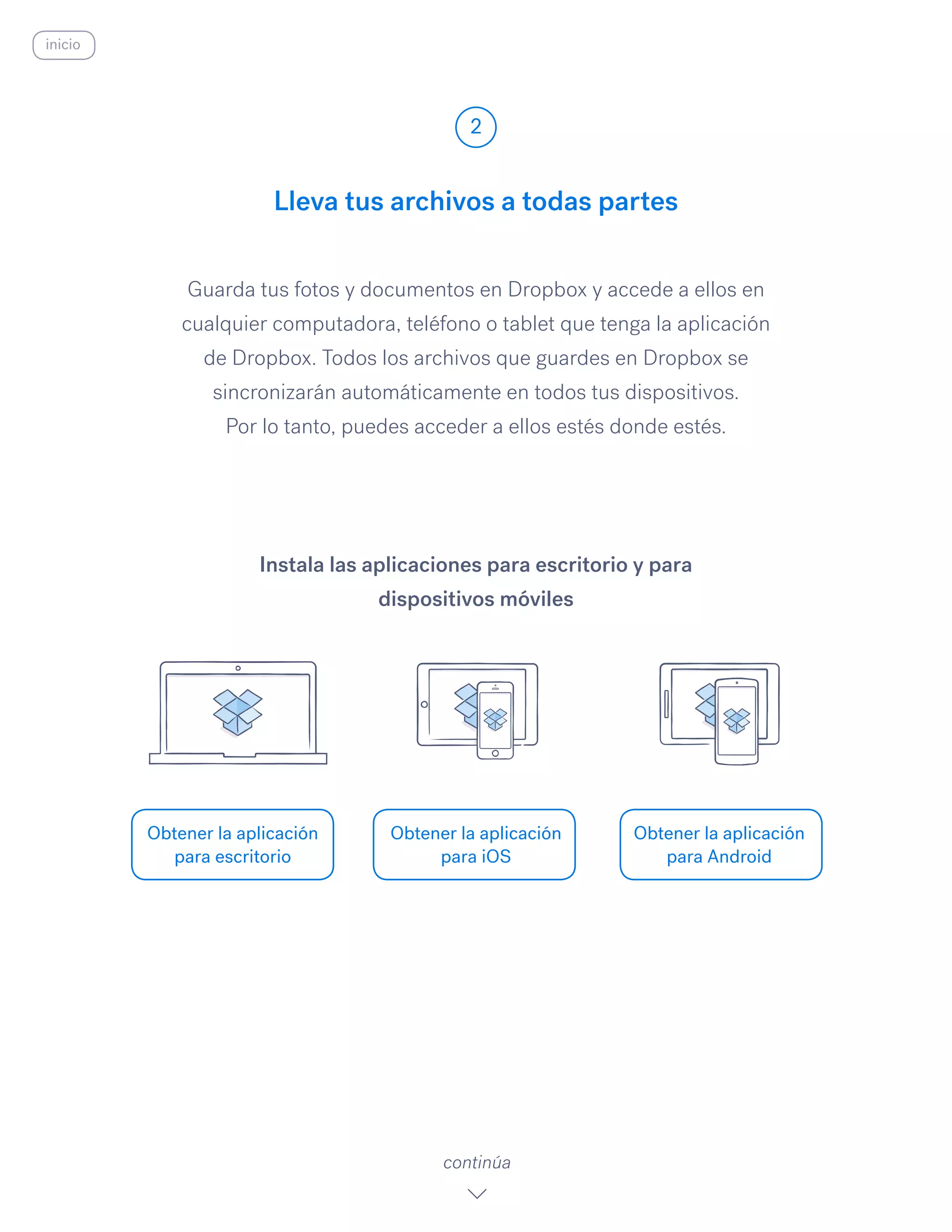 Guarda tus fotos y documentos en Dropbox y accede a ellos en
cualquier computadora, teléfono o tablet que tenga la aplicación
de Dropbox. Todos los archivos que guardes en Dropbox se
sincronizarán automáticamente en todos tus dispositivos.
Por lo tanto, puedes acceder a ellos estés donde estés.
Lleva tus archivos a todas partes
2
Obtener la aplicación
para escritorio
Obtener la aplicación
para iOS
Obtener la aplicación
para Android
continúa
Instala las aplicaciones para escritorio y para
dispositivos móviles
inicio
 