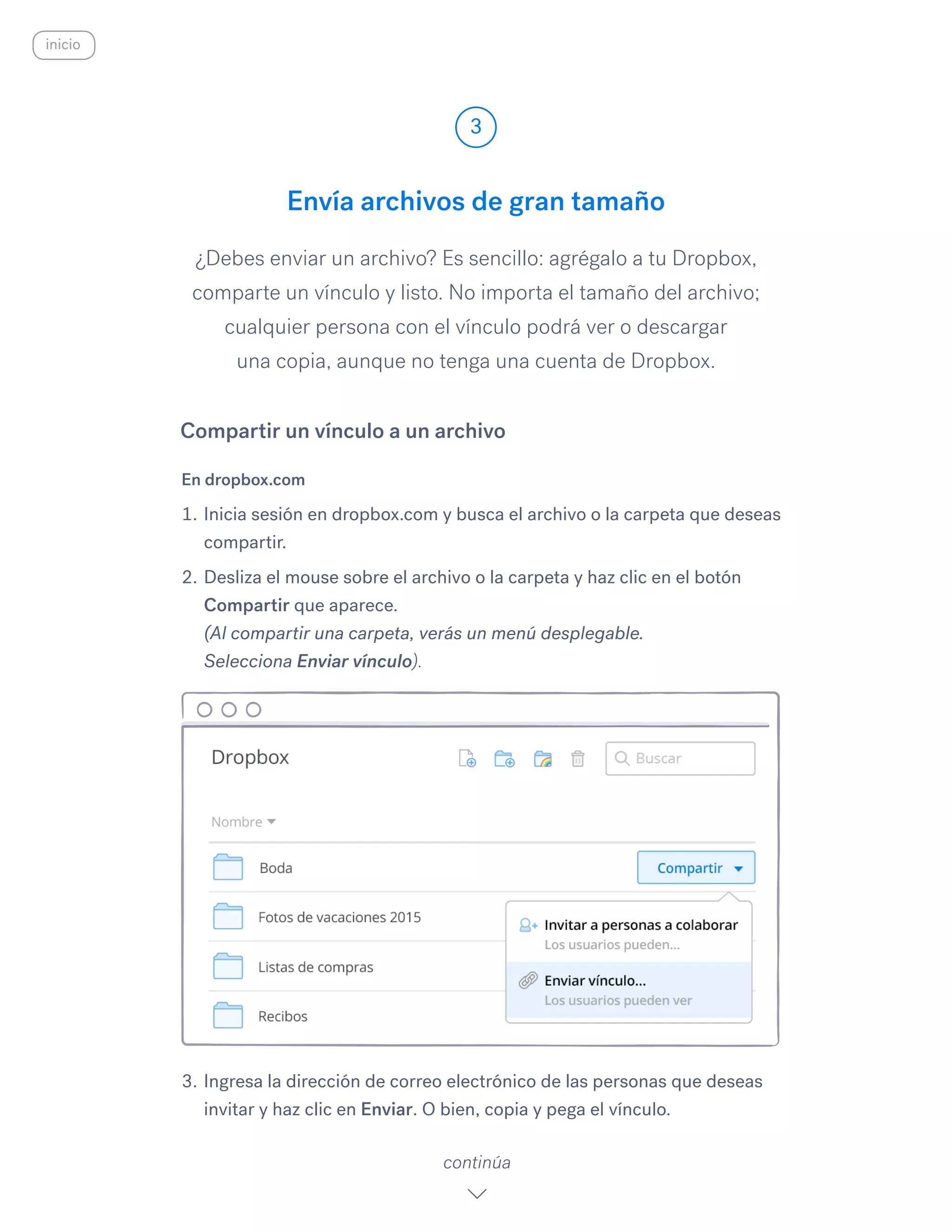¿Debes enviar un archivo? Es sencillo: agrégalo a tu Dropbox,
comparte un vínculo y listo. No importa el tamaño del archivo;
cualquier persona con el vínculo podrá ver o descargar
una copia, aunque no tenga una cuenta de Dropbox.
En dropbox.com
1.	Inicia sesión en dropbox.com y busca el archivo o la carpeta que deseas
compartir.
2.	Desliza el mouse sobre el archivo o la carpeta y haz clic en el botón
Compartir que aparece.
(Al compartir una carpeta, verás un menú desplegable.
Selecciona Enviar vínculo).
3.	Ingresa la dirección de correo electrónico de las personas que deseas
invitar y haz clic en Enviar.​O bien, copia y pega el vínculo.
Envía archivos de gran tamaño
3
continúa
inicio
Compartir un vínculo a un archivo
 