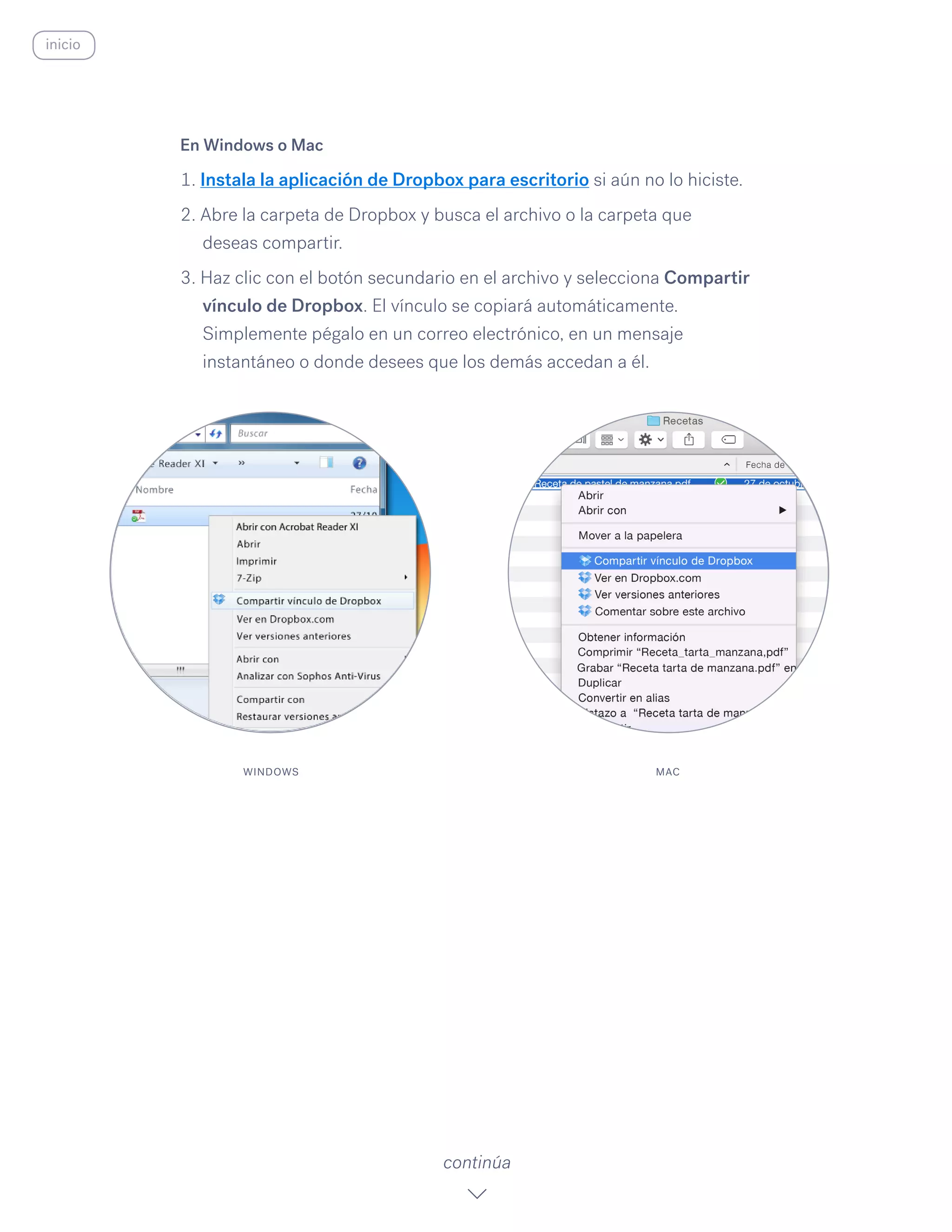 En Windows o Mac
1. Instala la aplicación de Dropbox para escritorio si aún no lo hiciste.
2. Abre la carpeta de Dropbox y busca el archivo o la carpeta que
deseas compartir.
3. Haz clic con el botón secundario en el archivo y selecciona Compartir
vínculo de Dropbox. El vínculo se copiará automáticamente.
Simplemente pégalo en un correo electrónico, en un mensaje
instantáneo o donde desees que los demás accedan a él.
continúa
WINDOWS MAC
inicio
 