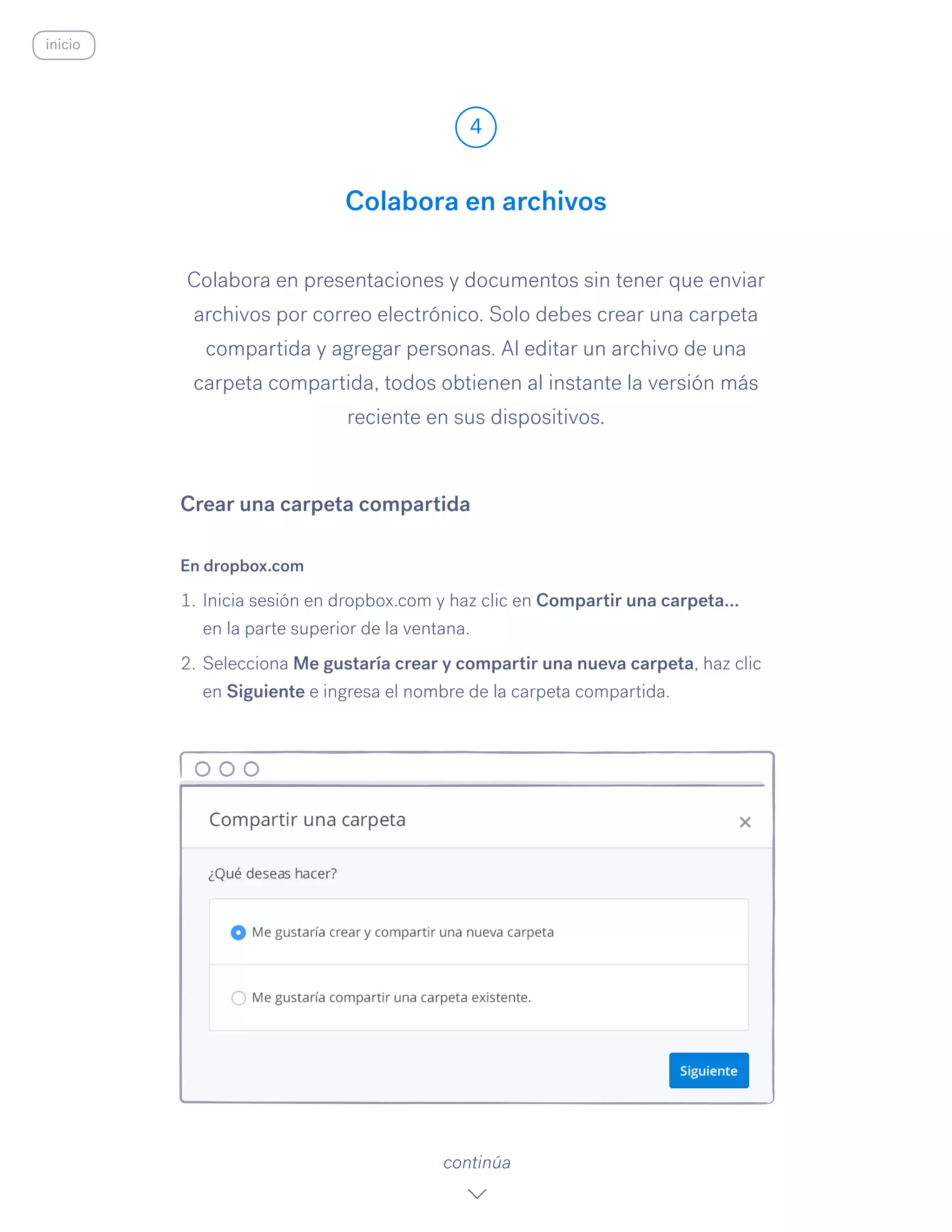 Colabora en presentaciones y documentos sin tener que enviar
archivos por correo electrónico. Solo debes crear una carpeta
compartida y agregar personas. Al editar un archivo de una
carpeta compartida, todos obtienen al instante la versión más
reciente en sus dispositivos.
En dropbox.com
1.	Inicia sesión en dropbox.com y haz clic en Compartir una carpeta…
en la parte superior de la ventana.
2.	Selecciona Me gustaría crear y compartir una nueva carpeta, haz clic
en Siguiente e ingresa el nombre de la carpeta compartida.
Colabora en archivos
4
continúa
Crear una carpeta compartida
inicio
 