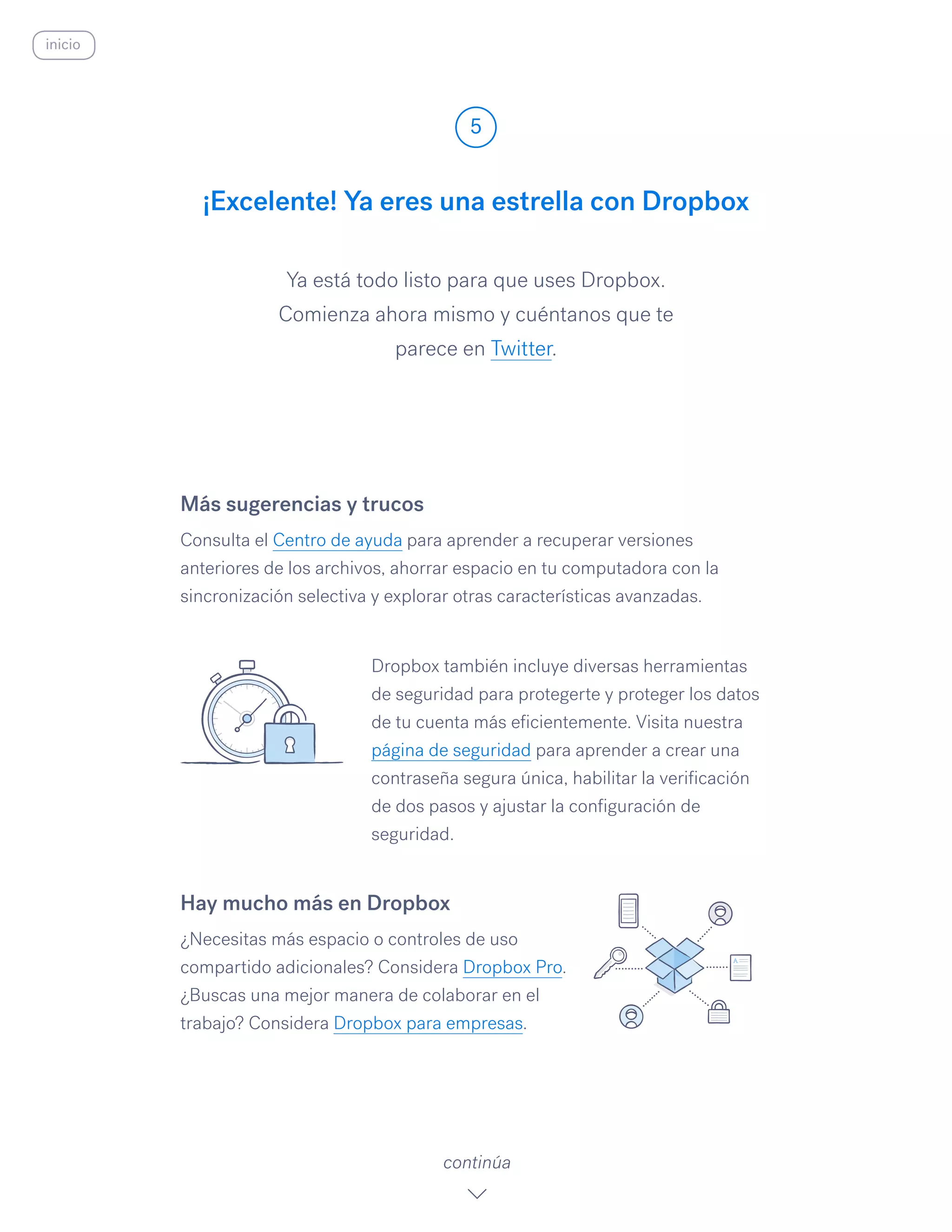 Ya está todo listo para que uses Dropbox.
Comienza ahora mismo y cuéntanos que te
parece en Twitter.
¡Excelente! Ya eres una estrella con Dropbox
5
continúa
inicio
Más sugerencias y trucos
Consulta el Centro de ayuda para aprender a recuperar versiones
anteriores de los archivos, ahorrar espacio en tu computadora con la
sincronización selectiva y explorar otras características avanzadas.
Dropbox también incluye diversas herramientas
de seguridad para protegerte y proteger los datos
de tu cuenta más eficientemente. Visita nuestra
página de seguridad para aprender a crear una
contraseña segura única, habilitar la verificación
de dos pasos y ajustar la configuración de
seguridad.
Hay mucho más en Dropbox
¿Necesitas más espacio o controles de uso
compartido adicionales? Considera Dropbox Pro.
¿Buscas una mejor manera de colaborar en el
trabajo? Considera Dropbox para empresas.
 