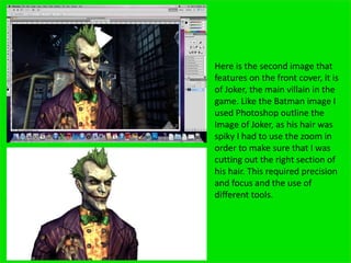 Here is the second image that
features on the front cover, it is
of Joker, the main villain in the
game. Like the Batman image I
used Photoshop outline the
Image of Joker, as his hair was
spiky I had to use the zoom in
order to make sure that I was
cutting out the right section of
his hair. This required precision
and focus and the use of
different tools.
 