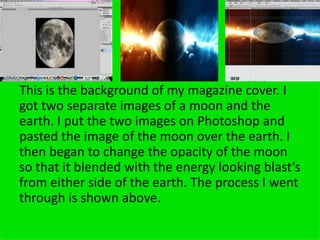 This is the background of my magazine cover. I
got two separate images of a moon and the
earth. I put the two images on Photoshop and
pasted the image of the moon over the earth. I
then began to change the opacity of the moon
so that it blended with the energy looking blast’s
from either side of the earth. The process I went
through is shown above.
 