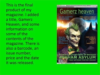 This is the final
product of my
magazine. I added
a title, Gamerz
Heaven, and some
information on
some of the
contents of the
magazine. There is
also a barcode, an
issue number,
price and the date
it was released.
 