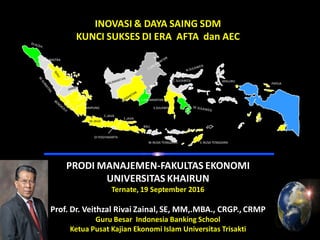 INOVASI & DAYA SAING SDM
KUNCI SUKSES DI ERA AFTA dan AEC
PRODI MANAJEMEN-FAKULTAS EKONOMI
UNIVERSITAS KHAIRUN
Ternate, 19 September 2016
Prof. Dr. Veithzal Rivai Zainal, SE, MM,.MBA., CRGP., CRMP
Guru Besar Indonesia Banking School
Ketua Pusat Kajian Ekonomi Islam Universitas Trisakti
IRIAN JAYA
MALUKU
E.NUSA TENGGARAW.NUSA TENGGARA
BALI
E.JAVA
C.JAVA
DI YOGYAKARTA
C.SULAWESI
JAMBI
RIAU
PAPUA
S.KALIMANTAN
S.SULAWESI
W.JAVA
LAMPUNG
N.SUMATRA
 
